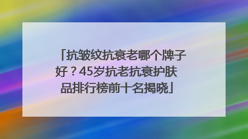 抗皱纹抗衰老哪个牌子好？45岁抗老抗衰护肤品排行榜前十名揭晓