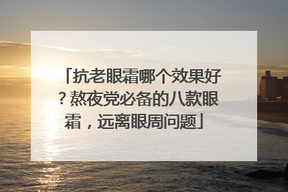 抗老眼霜哪个效果好？熬夜党必备的八款眼霜，远离眼周问题