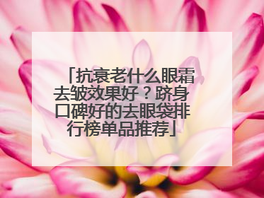 抗衰老什么眼霜去皱效果好？跻身口碑好的去眼袋排行榜单品推荐