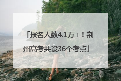 报名人数4.1万+！荆州高考共设36个考点