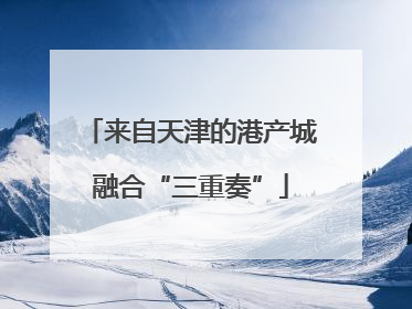 来自天津的港产城融合“三重奏”