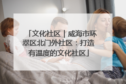 文化社区｜威海市环翠区北门外社区：打造有温度的文化社区