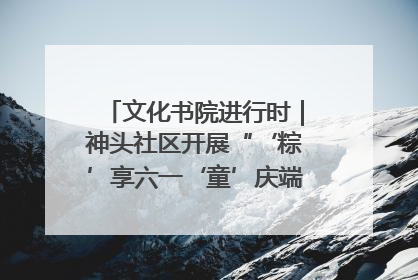 文化书院进行时｜神头社区开展“‘粽’享六一‘童’庆端午”主题系列活动