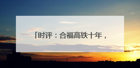 时评：合福高铁十年，山河间的“铁”骨柔情