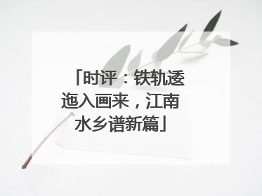 时评：铁轨逶迤入画来，江南水乡谱新篇