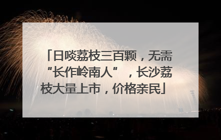 日啖荔枝三百颗，无需“长作岭南人”，长沙荔枝大量上市，价格亲民