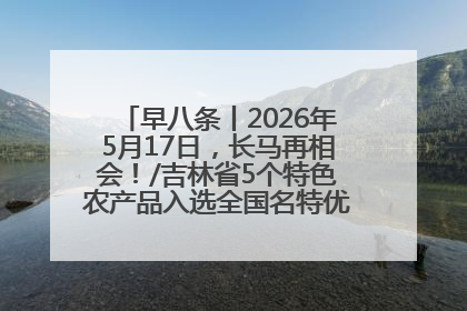 早八条丨2026年5月17日，长马再相会！/吉林省5个特色农产品入选全国名特优新农产品名录