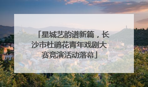 星城艺韵谱新篇，长沙市杜鹃花青年戏剧大赛竞演活动落幕