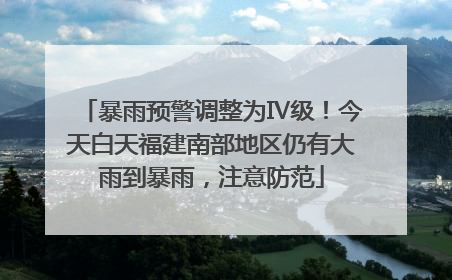 暴雨预警调整为Ⅳ级！今天白天福建南部地区仍有大雨到暴雨，注意防范