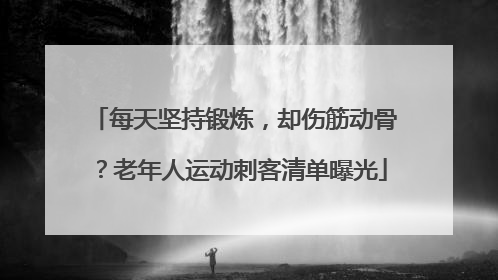 每天坚持锻炼，却伤筋动骨？老年人运动刺客清单曝光