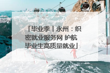 毕业季丨永州：织密就业服务网 护航毕业生高质量就业
