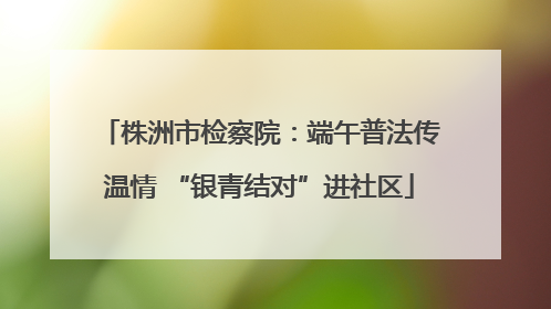 株洲市检察院：端午普法传温情 “银青结对”进社区