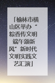 榆林市横山区举办“粽香传文明 端午颂新风”新时代文明实践文艺汇演