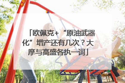 欧佩克+“原油武器化”增产还有几次？大摩与高盛各执一词