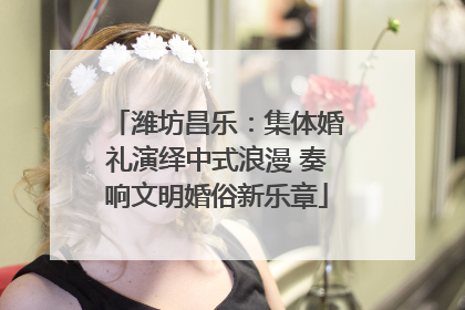 潍坊昌乐：集体婚礼演绎中式浪漫 奏响文明婚俗新乐章