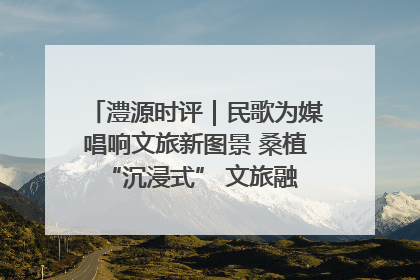 澧源时评｜民歌为媒唱响文旅新图景 桑植 “沉浸式” 文旅融合的破圈启示