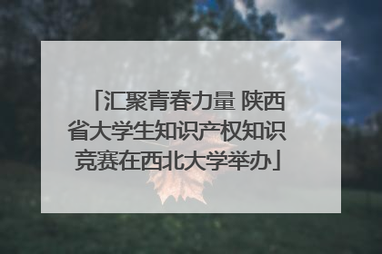 汇聚青春力量 陕西省大学生知识产权知识竞赛在西北大学举办
