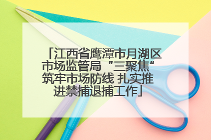 江西省鹰潭市月湖区市场监管局“三聚焦”筑牢市场防线 扎实推进禁捕退捕工作