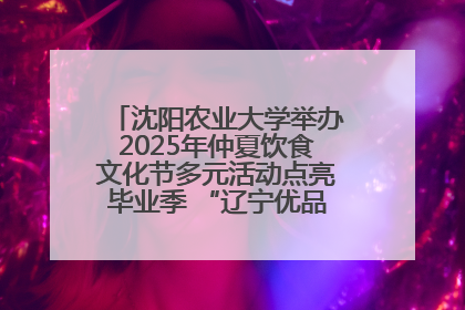 沈阳农业大学举办2025年仲夏饮食文化节多元活动点亮毕业季 “辽宁优品”进校园首站启动