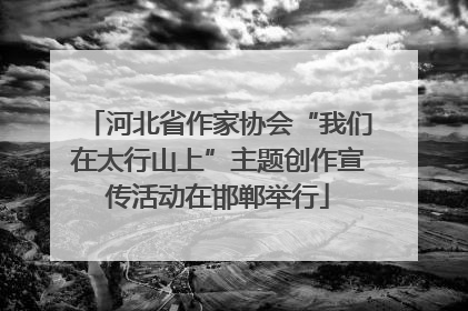 河北省作家协会“我们在太行山上”主题创作宣传活动在邯郸举行