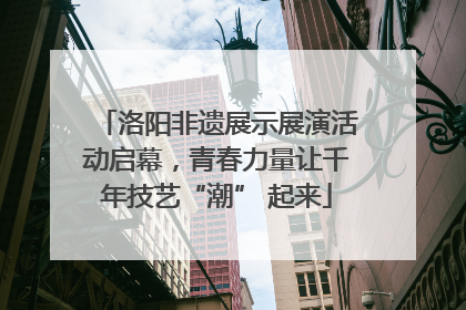 洛阳非遗展示展演活动启幕，青春力量让千年技艺“潮” 起来