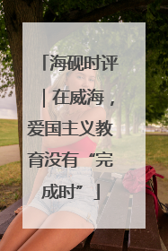 海砚时评｜在威海，爱国主义教育没有“完成时”