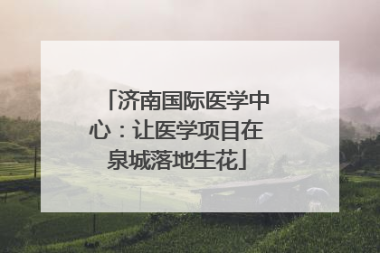 济南国际医学中心：让医学项目在泉城落地生花