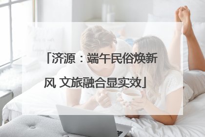 济源：端午民俗焕新风 文旅融合显实效