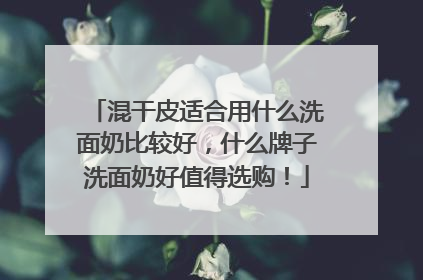混干皮适合用什么洗面奶比较好，什么牌子洗面奶好值得选购！