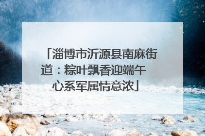 淄博市沂源县南麻街道：粽叶飘香迎端午 心系军属情意浓