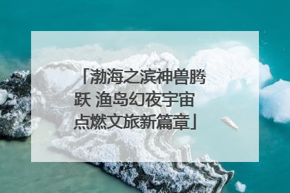 渤海之滨神兽腾跃 渔岛幻夜宇宙点燃文旅新篇章