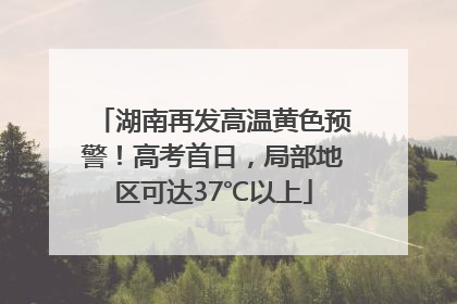 湖南再发高温黄色预警！高考首日，局部地区可达37℃以上
