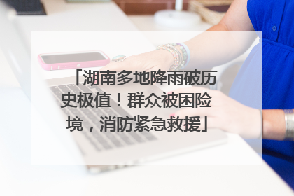 湖南多地降雨破历史极值！群众被困险境，消防紧急救援