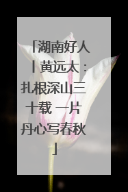 湖南好人丨黄远太：扎根深山三十载 一片丹心写春秋