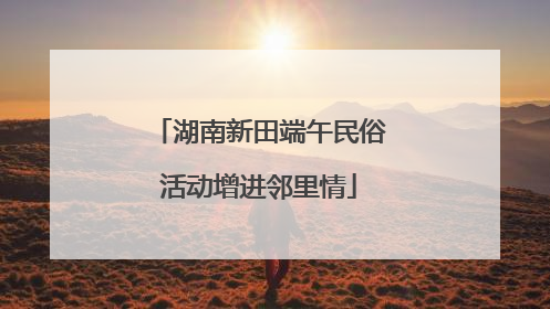 湖南新田端午民俗活动增进邻里情