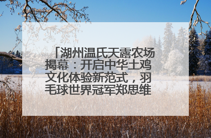 湖州温氏天露农场揭幕：开启中华土鸡文化体验新范式，羽毛球世界冠军郑思维助力品牌兴农