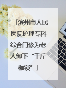 滨州市人民医院护理专科综合门诊为老人卸下“千斤枷锁”