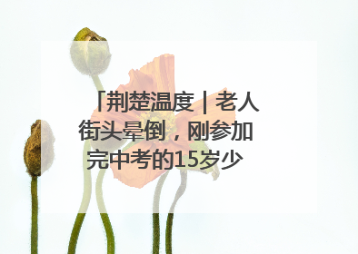 荆楚温度｜老人街头晕倒，刚参加完中考的15岁少年勇伸援手