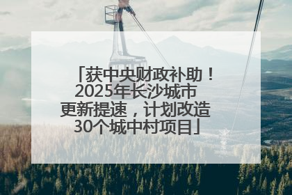 获中央财政补助！2025年长沙城市更新提速，计划改造30个城中村项目