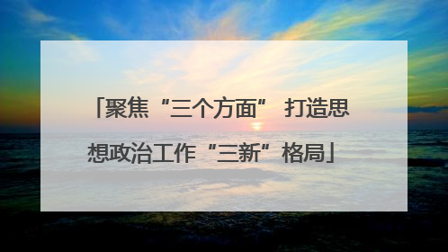 聚焦“三个方面” 打造思想政治工作“三新”格局