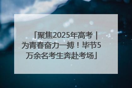 聚焦2025年高考｜为青春奋力一搏！毕节5万余名考生奔赴考场
