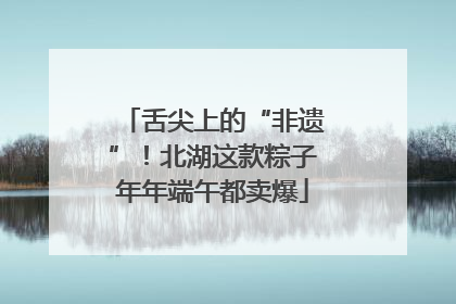 舌尖上的“非遗”！北湖这款粽子年年端午都卖爆