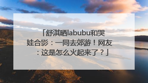 舒淇晒labubu和哭娃合影：一同去郊游！网友：这是怎么火起来了？