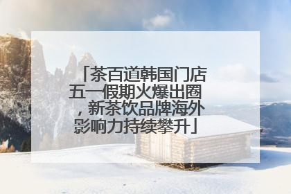 茶百道韩国门店五一假期火爆出圈，新茶饮品牌海外影响力持续攀升