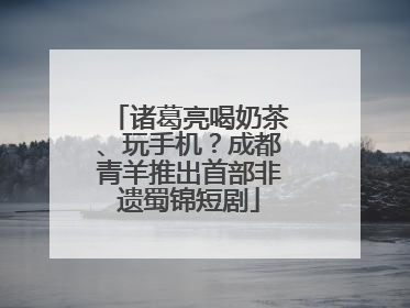 诸葛亮喝奶茶、玩手机？成都青羊推出首部非遗蜀锦短剧