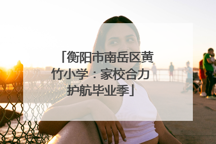 衡阳市南岳区黄竹小学：家校合力护航毕业季
