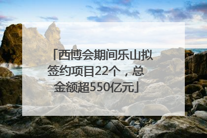 西博会期间乐山拟签约项目22个，总金额超550亿元