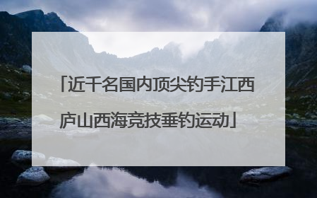 近千名国内顶尖钓手江西庐山西海竞技垂钓运动