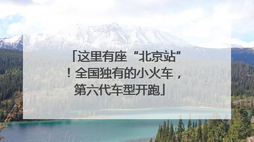 这里有座“北京站”！全国独有的小火车，第六代车型开跑