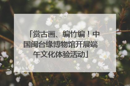 赏古画、编竹编！中国闽台缘博物馆开展端午文化体验活动